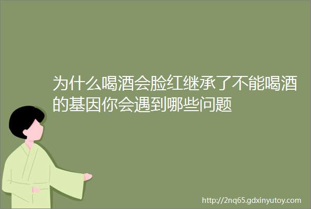 为什么喝酒会脸红继承了不能喝酒的基因你会遇到哪些问题